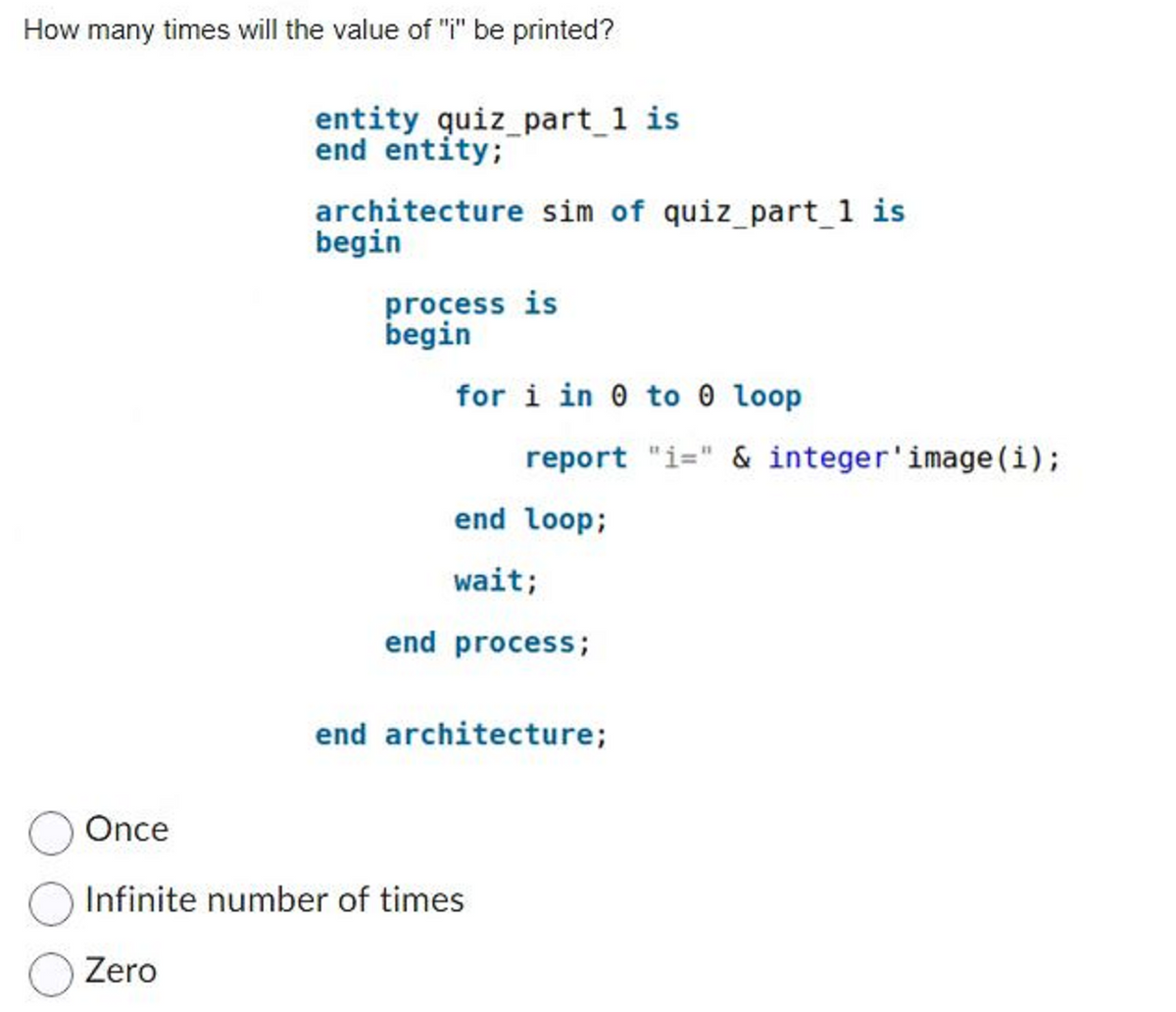 How many times will the value of "i" be printed?
entity quiz_part_1 is
end entity;
architecture sim of quiz_part_1 is
begin
process is
begin
for i in 0 to 0 loop
report "i=" & integer'image(i);
end loop;
wait;
end process;
end architecture;
Once
Infinite number of times
Zero