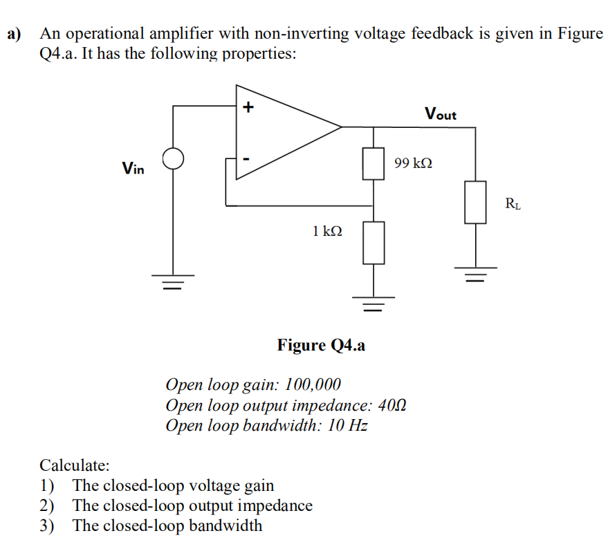 a) An operational amplifier with non-inverting voltage feedback is given in Figure
Q4.a. It has the following properties:
Vin
+
1 kQ
Figure Q4.a
Open loop gain: 100,000
Open loop output impedance: 400
Open loop bandwidth: 10 Hz
Calculate:
1) The closed-loop voltage gain
2) The closed-loop output impedance
3) The closed-loop bandwidth
Vout
99 ΚΩ
R₁