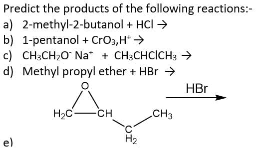 Predict the products of the following reactions:-
a) 2-methyl-2-butanol + HCI →
b) 1-pentanol + CrO3, H+ →
c) CH3CH₂O Na+ + CH3CHCICH3 →
d) Methyl propyl ether + HBr →
e)
H₂C
-CH
H₂
CH3
HBr