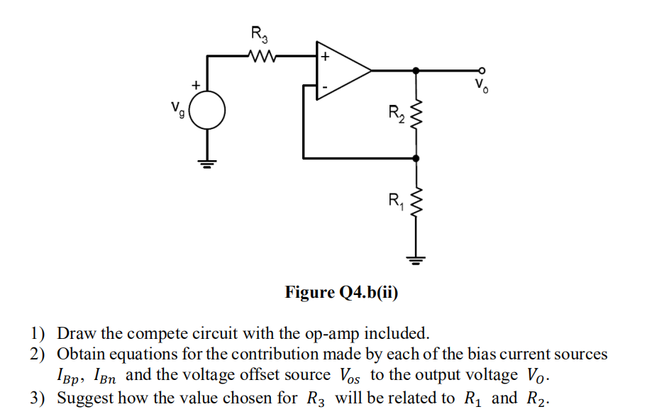 9
+
R₂
2
www
R₁
Figure Q4.b(ii)
1) Draw the compete circuit with the op-amp included.
2) Obtain equations for the contribution made by each of the bias current sources
IBp, IBn and the voltage offset source Vos to the output voltage Vo.
3) Suggest how the value chosen for R3 will be related to R₁ and R₂.