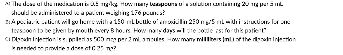 A) The dose of the medication is 0.5 mg/kg. How many teaspoons of a solution containing 20 mg per 5 mL
should be administered to a patient weighing 176 pounds?
B) A pediatric patient will go home with a 150-mL bottle of amoxicillin 250 mg/5 mL with instructions for one
teaspoon to be given by mouth every 8 hours. How many days will the bottle last for this patient?
C) Digoxin injection is supplied as 500 mcg per 2 mL ampules. How many milliliters (mL) of the digoxin injection
is needed to provide a dose of 0.25 mg?