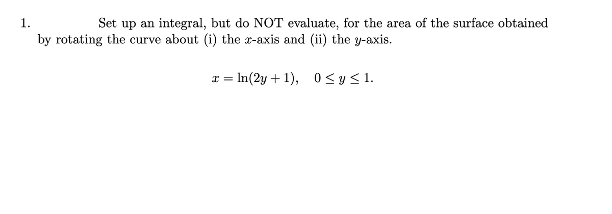 1.
Set up an integral, but do NOT evaluate, for the area of the surface obtained
by rotating the curve about (i) the x-axis and (ii) the y-axis.
x = ln(2y+1), 0 ≤ y ≤1.