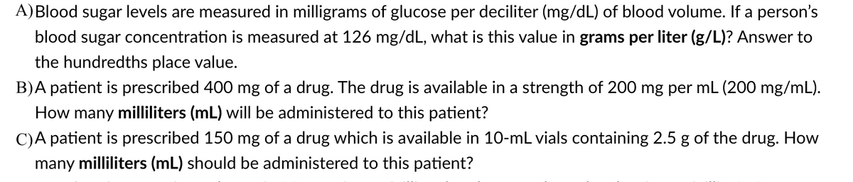 A) Blood sugar levels are measured in milligrams of glucose per deciliter (mg/dL) of blood volume. If a person's
blood sugar concentration is measured at 126 mg/dL, what is this value in grams per liter (g/L)? Answer to
the hundredths place value.
B)A patient is prescribed 400 mg of a drug. The drug is available in a strength of 200 mg per mL (200 mg/mL).
How many milliliters (mL) will be administered to this patient?
C)A patient is prescribed 150 mg of a drug which is available in 10-mL vials containing 2.5 g of the drug. How
many milliliters (mL) should be administered to this patient?