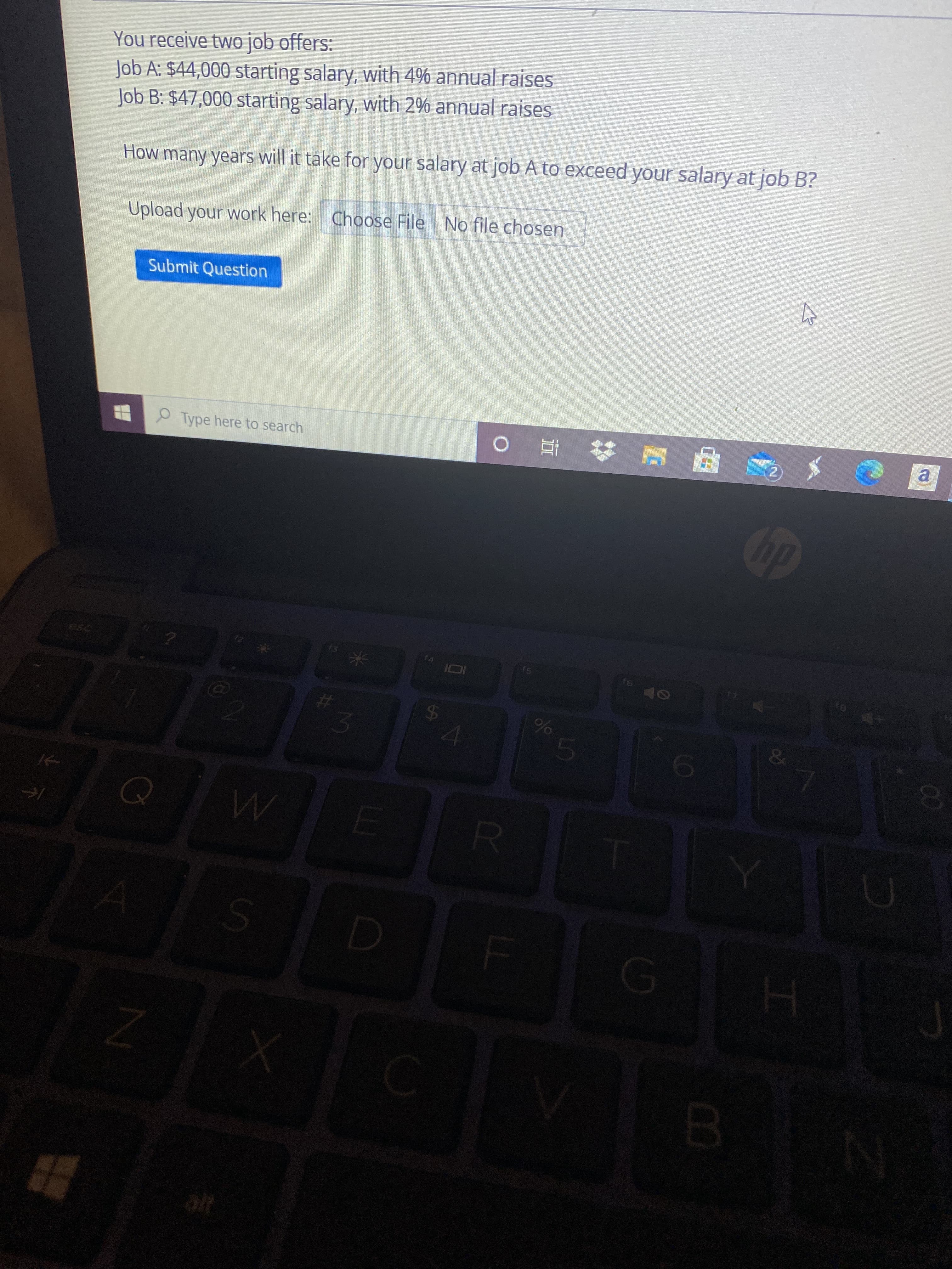 00
o1o0
%24
You receive two job offers:
Job A: $44,000 starting salary, with 4% annual raises
Job B: $47,000 starting salary, with 2% annual raises
How many years will it take for your salary at job A to exceed your salary at job B?
Upload your work here: Choose File No file chosen
Submit Question
O Type here to search
乙.
a.
%23
