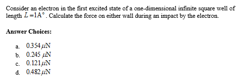 Consider an electron in the first excited state of a one-dimensional infinite square well of
length L=1A°. Calculate the force on either wall during an impact by the electron.
Answer Choices:
a. 0354 CN
6. 0.245 L
c. 0.121μN
d. 0.482 AN