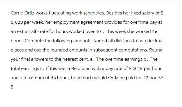 Carrie Ortiz works fluctuating work schedules. Besides her fixed salary of $
1,028 per week, her employment agreement provides for overtime pay at
an extra half-rate for hours worked over 40. This week she worked 46
hours. Compute the following amounts. Round all divisions to two decimal
places and use the rounded amounts in subsequent computations. Round
your final answers to the nearest cent. a. The overtime earnings b. The
total earnings c. If this was a Belo plan with a pay rate of $23.45 per hour
and a maximum of 46 hours, how much would Ortiz be paid for 42 hours?
$