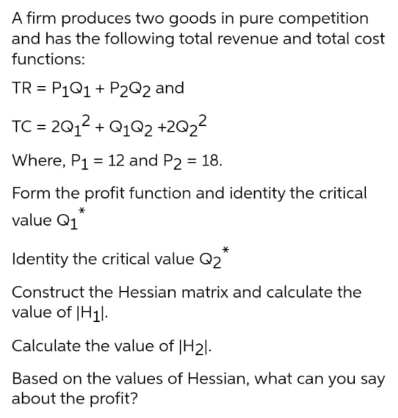 A firm produces two goods in pure competition
and has the following total revenue and total cost
functions:
TR = P1Q1 + P2Q2 and
%3D
TC = 2012 + Q102 +2Q22
Where, P1 = 12 and P2 = 18.
Form the profit function and identity the critical
value Q1
Identity the critical value Q2*
Construct the Hessian matrix and calculate the
value of |H1|.
Calculate the value of |H2|.
Based on the values of Hessian, what can you say
about the profit?
