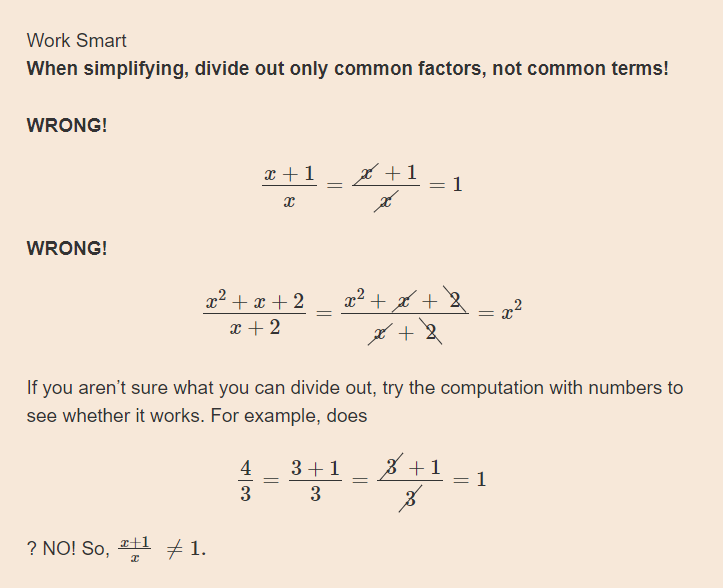 Work Smart
When simplifying, divide out only common factors, not common terms!
WRONG!
x +1
* +1
1
WRONG!
x² + x + 2
x + 2
x2 + + 2
If you aren't sure what you can divide out, try the computation with numbers to
see whether it works. For example, does
4
3+1
3 +1
1
3
3
? NO! So, 1 +1.
of
