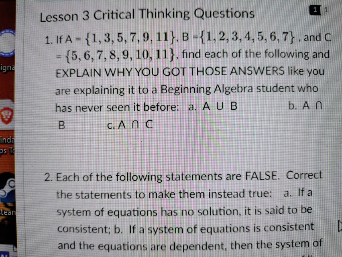 1
1
Lesson 3 Critical Thinking Questions
1. If A = {1, 3, 5, 7,9, 11}, B ={1, 2, 3, 4, 5, 6, 7}, and C
= {5,6, 7, 8, 9, 10, 11}, find each of the following and
EXPLAIN WHY YOU GOT THOSE ANSWERS like you
%3D
%3D
igna
are explaining it to a Beginning Algebra student who
has never seen it before: a. A U B
b. A N
B
C. A Ñ C
inda
ps To
2. Each of the following statements are FALSE. Correct
the statements to make them instead true:
a. If a
system of equations has no solution, it is said to be
consistent; b. If a system of equations is consistent
tean
and the equations are dependent, then the system of

