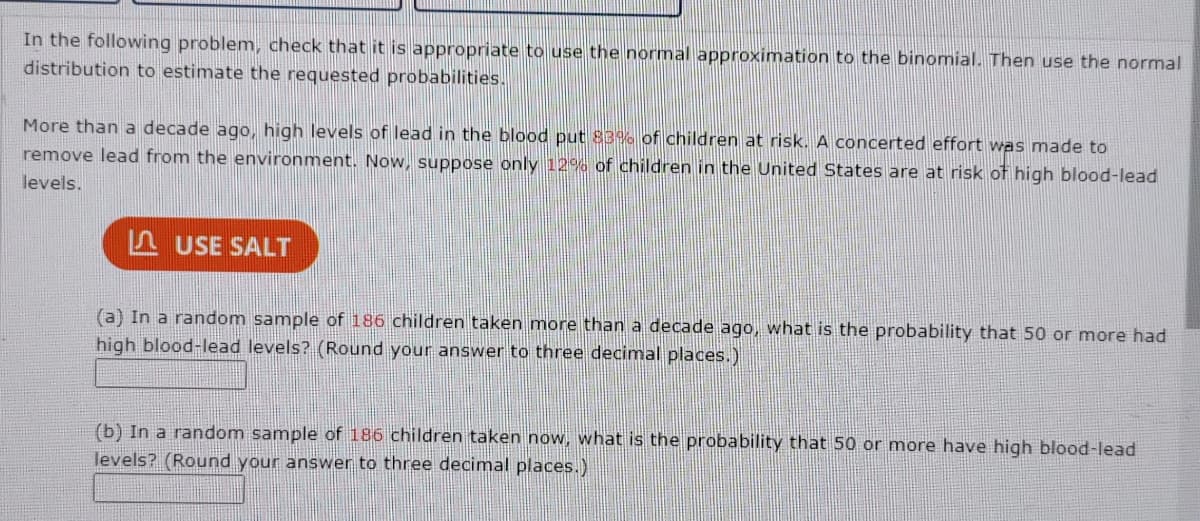 In the following problem, check that it is appropriate to use the normal approximation to the binomial. Then use the normal
distribution to estimate the requested probabilities.
More than a decade ago, high levels of lead in the blood put 83% of children at risk. A concerted effort was made to
remove lead from the environment. Now, suppose only 12% of children in the United States are at risk of high blood-lead
levels.
USE SALT
(a) In a random sample of 186 children taken more than a decade ago, what is the probability that 50 or more had
high blood-lead levels? (Round your answer to three decimal places.)
(b) In a random sample of 186 children taken now, what is the probability that 50 or more have high blood-lead
levels? (Round your answer to three decimal places.)