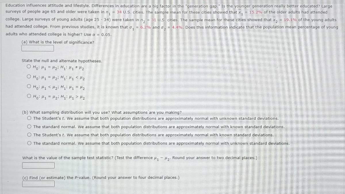 Education influences attitude and lifestyle. Differences in education are a big factor in the "generation gap." Is the younger generation really better educated? Large
surveys of people age 65 and older were taken in n₁ = 34 U.S. cities. The sample mean for these cities showed that x₁ = 15.2% of the older adults had attended
college. Large surveys of young adults (age 25 - 34) were taken in n₂ = 31 U.S. cities. The sample mean for these cities showed that x₂ = 19.1% of the young adults
had attended college. From previous studies, it is known that ₁ = 6.2% and ₂ = 4.4%. Does this information indicate that the population mean percentage of young
adults who attended college is higher? Use a = 0.05.
(a) What is the level of significance?
State the null and alternate hypotheses.
o Hoi H = Hi Hi Hi th
O Ho 1 = Hzi H1: H1 <H2
O Ho H₁ H₂ H ₂₁: M₁ = M₂
O Ho: M₁ = H₂i Hqi Hy > H₂
(b) What sampling distribution will you use? What assumptions are you making?
O The Student's t. We assume that both population distributions are approximately normal with unknown standard deviations.
O The standard normal. We assume that both population distributions are approximately normal with known standard deviations.
O The Student's t. We assume that both population distributions are approximately normal with known standard deviations.
O The standard normal. We assume that both population distributions are approximately normal with unknown standard deviations.
What is the value of the sample test statistic? (Test the difference ₁-₂. Round your answer to two decimal places.)
(c) Find (or estimate) the P-value. (Round your answer to four decimal places.)