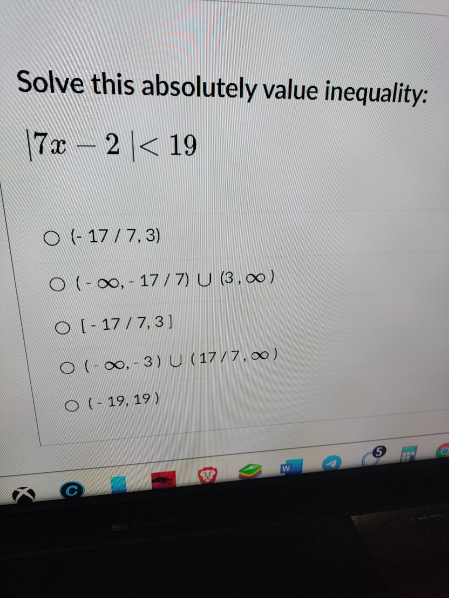 Solve this absolutely value inequality:
7x-2 < 19
O (- 17 / 7, 3)
O (-00, - 17/7) U (3,00)
O l- 17/ 7, 3]
O(-0∞,- 3)U ( 17/7, 0∞ )
0l- 19, 19 )
