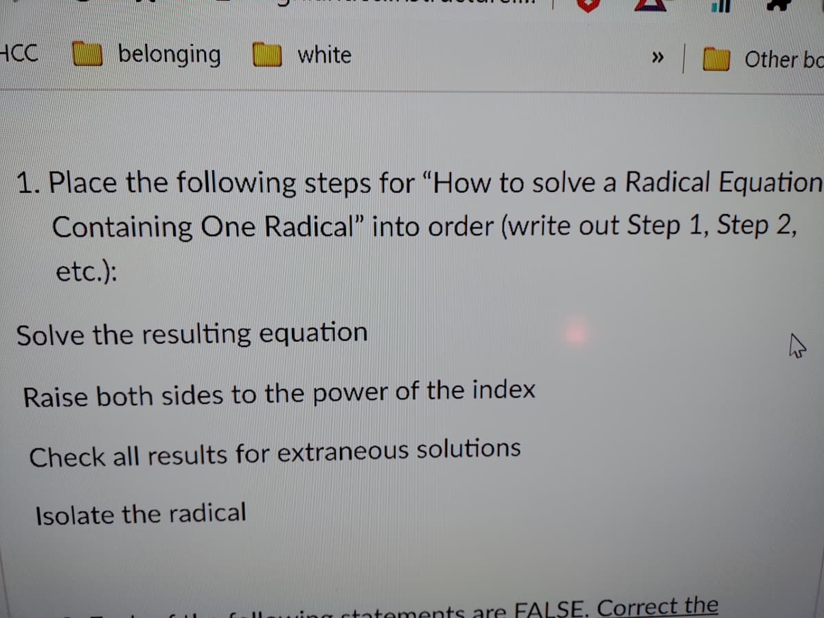 HCC
MW belonging
O white
Other bc
>>
1. Place the following steps for "How to solve a Radical Equation
Containing One Radical" into order (write out Step 1, Step 2,
etc.):
Solve the resulting equation
Raise both sides to the power of the index
Check all results for extraneous solutions
Isolate the radical
ctatements are FALSE. Correct the
