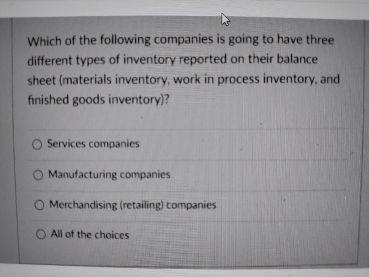 Which of the following companies is going to have three
different types of inventory reported on their balance
sheet (materials inventory, work in process inventory, and
finished goods inventory)?
O Services companies
O Manufacturing companies
O Merchandising (retailing) companies
O All of the choices