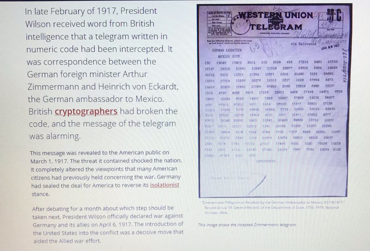 In late February of 1917, President
WESTERN UNION H
NO
Wilson received word from British
TELEGRAM
intelligence that a telegram written in
numeric code had been intercepted. It
Send he l t
vie Galvestar
GERMAN LEOAION
JAN A 117
MEXICO CET
was correspondence between the
130
15042
13401
115
416
17214
0491
11310
1814
11518
23e
1305
3494
14936
German foreign minister Arthur
Zimmermann and Heinrich von Eckardt,
311
10371
5101
17504
20101
11e94
473
4158
12137
44
15851
1149
14471
the German ambassador to Mexico.
1401
1421R
5454
British cryptographers had broken the
code, and the message of the telegram
was alarming.
147
20420
019
tie
1157
14R19
1:45
This message was revealed to the American public on
March 1, 1917. The threat it contained shocked the nation.
It completely altered the viewpoints that many American
citizens had previously held concerning the war. Germany
had sealed the deal for America to reverse its isolationist
stance.
Ziemennac Telegiaas Received by the German Ambassador o Mexco, 01/19/1917
Recond Grou eeral Rends of ie Oepment ol Sace. 1756 9929. Nationl
Whv Welu
After debating for a month about which step should be
taken next, President Wilson officially declared war against
Germany and its allies on April 6. 1917. The introduction of
the United States into the conflict was a decisive move that
This image shows the incepred Zimmermann telegrom.
aided the Allied war effort.
