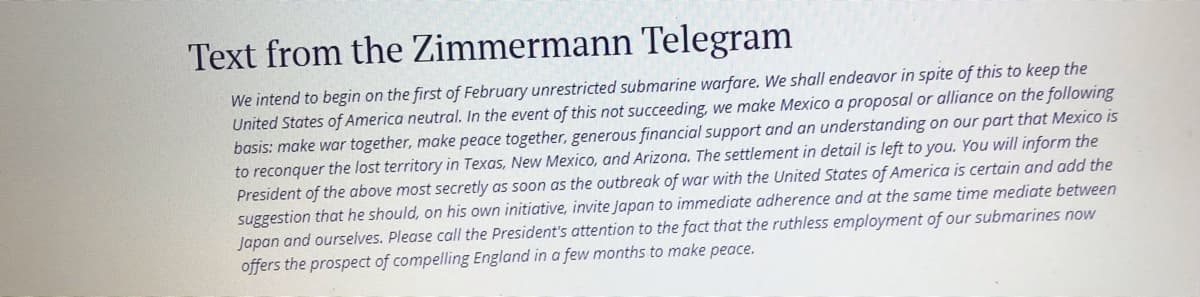 Text from the Zimmermann Telegram
We intend to begin on the first of February unrestricted submarine warfare. We shall endeavor in spite of this to keep the
United States of America neutral. In the event of this not succeeding, we make Mexico a proposal or alliance on the following
basis: make war together, make peace together, generous financial support and an understanding on our part that Mexico is
to reconquer the lost territory in Texas, New Mexico, and Arizona. The settlement in detail is left to you. You will inform the
President of the above most secretly as soon as the outbreak of war with the United States of America is certain and add the
suggestion that he should, on his own initiative, invite Japan to immediate adherence and at the same time mediate between
Japan and ourselves. Please call the President's attention to the fact that the ruthless employment of our submarines now
offers the prospect of compelling England in a few months to make peace.
