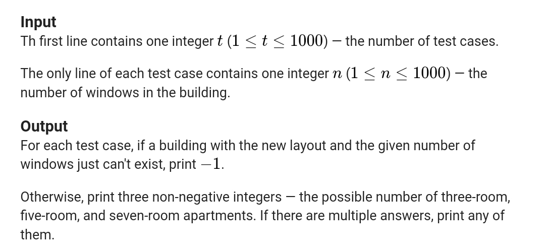 Input
Th first line contains one integer t (1 <t < 1000) – the number of test cases.
The only line of each test case contains one integer n (1 < n < 1000) – the
number of windows in the building.
Output
For each test case, if a building with the new layout and the given number of
windows just can't exist, print –1.
Otherwise, print three non-negative integers – the possible number of three-room,
five-room, and seven-room apartments. If there are multiple answers, print any of
them.
