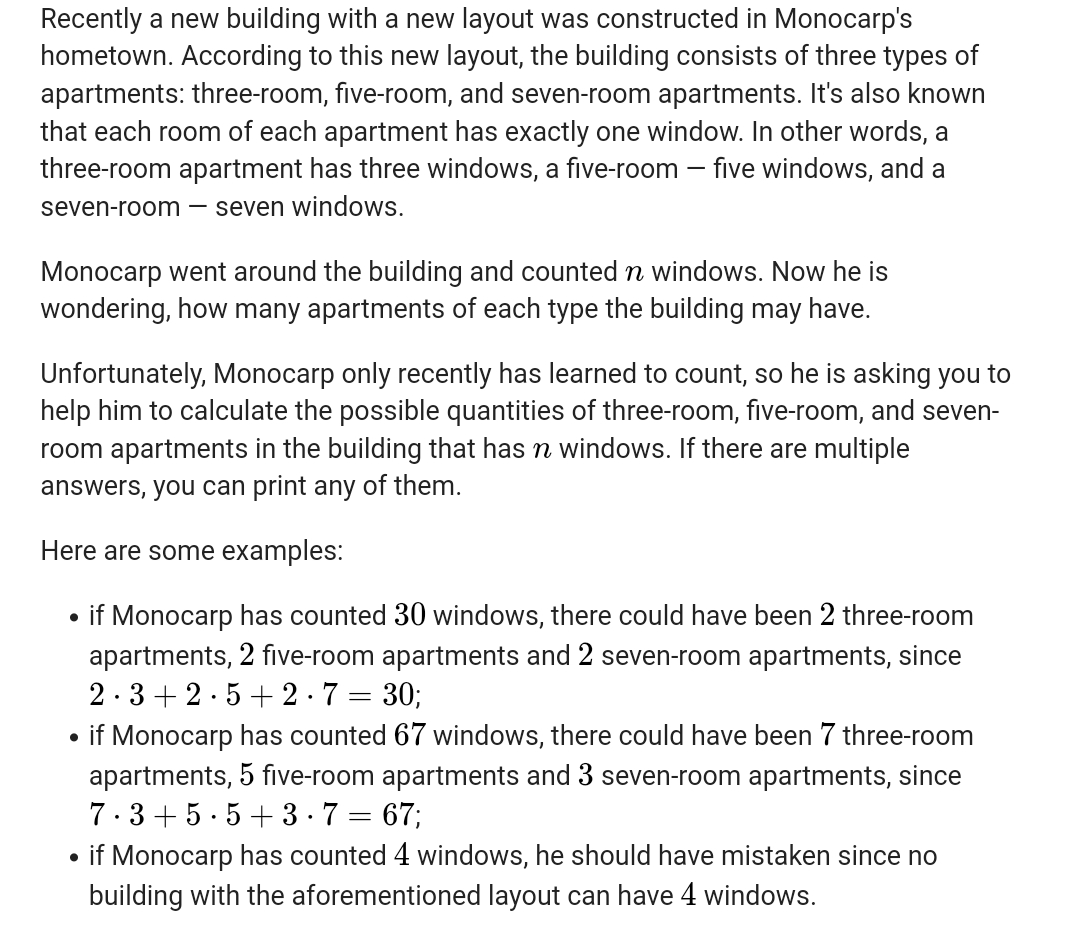 Recently a new building with a new layout was constructed in Monocarp's
hometown. According to this new layout, the building consists of three types of
apartments: three-room, five-room, and seven-room apartments. It's also known
that each room of each apartment has exactly one window. In other words, a
three-room apartment has three windows, a five-room – five windows, and a
seven-room
- seven windows.
Monocarp went around the building and counted n windows. Now he is
wondering, how many apartments of each type the building may have.
Unfortunately, Monocarp only recently has learned to count, so he is asking you to
help him to calculate the possible quantities of three-room, five-room, and seven-
room apartments in the building that has n windows. If there are multiple
answers, you can print any of them.
Here are some examples:
if Monocarp has counted 30 windows, there could have been 2 three-room
apartments, 2 five-room apartments and 2 seven-room apartments, since
2·3 + 2.5+ 2.7 = 30;
if Monocarp has counted 67 windows, there could have been 7 three-room
apartments, 5 five-room apartments and 3 seven-room apartments, since
7.3+ 5. 5 + 3-7 = 67;
if Monocarp has counted 4 windows, he should have mistaken since no
building with the aforementioned layout can have 4 windows.
