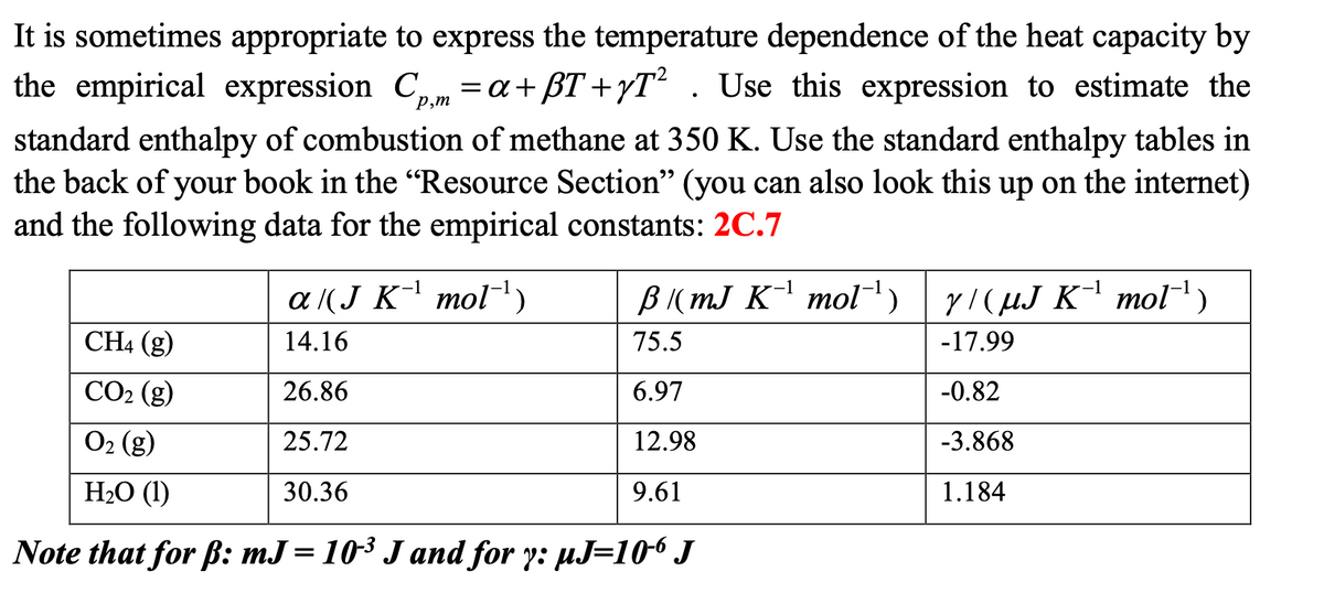 It is sometimes appropriate to express the temperature dependence of the heat capacity by
the empirical expression Cp,m = a + BT+yT²
=a+ßT+yT² . Use this expression to estimate the
standard enthalpy of combustion of methane at 350 K. Use the standard enthalpy tables in
the back of your book in the "Resource Section" (you can also look this up on the internet)
and the following data for the empirical constants: 2C.7
a /(J K¹ mol¹)
14.16
26.86
25.72
30.36
B/(mJ K-¹ mol¯¹) 7/(µJ K-¹ mol¯¹)
75.5
-17.99
6.97
-0.82
12.98
-3.868
9.61
1.184
CH4 (g)
CO₂ (g)
O₂ (g)
H₂O (1)
Note that for ß: mJ = 10³ J and for y: µJ=106 J