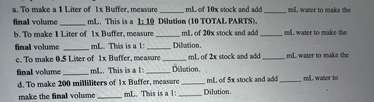 a. To make a 1 Liter of 1x Buffer, measure
final volume
b. To make 1 Liter of 1x Buffer, measure
final volume
mL. This is a 1:
c. To make 0.5 Liter of 1x Buffer, measure
final volume
mL. This is a 1:
d. To make 200 milliliters of 1x Buffer, measure
make the final volume
mL. This is a 1:
mL of 10x stock and add
mL. This is a 1: 10 Dilution (10 TOTAL PARTS).
mL of 20x stock and add
Dilution.
mL of 2x stock and add
Dilution.
mL of 5x stock and add
Dilution.
mL water to make the
mL water to make the
mL water to make the
mL water to