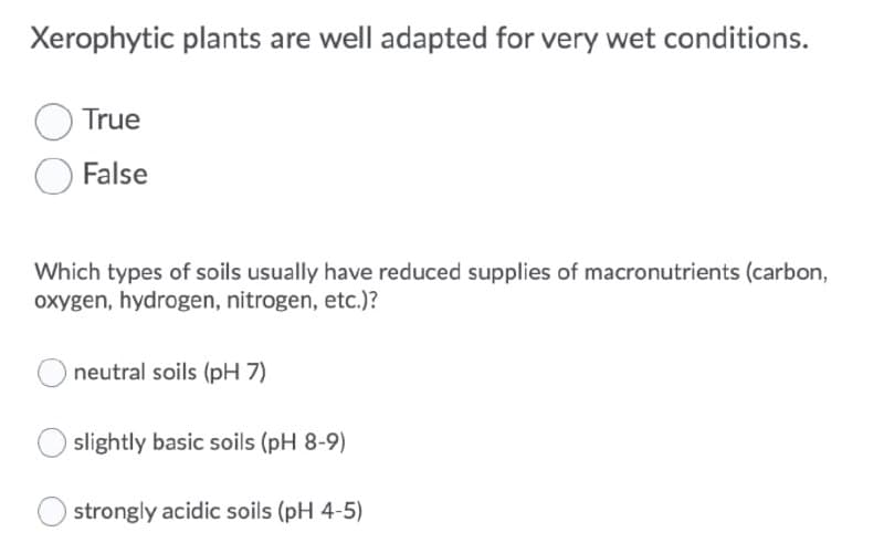 Xerophytic plants are well adapted for very wet conditions.
True
False
Which types of soils usually have reduced supplies of macronutrients (carbon,
oxygen, hydrogen, nitrogen, etc.)?
neutral soils (pH 7)
slightly basic soils (pH 8-9)
strongly acidic soils (pH 4-5)