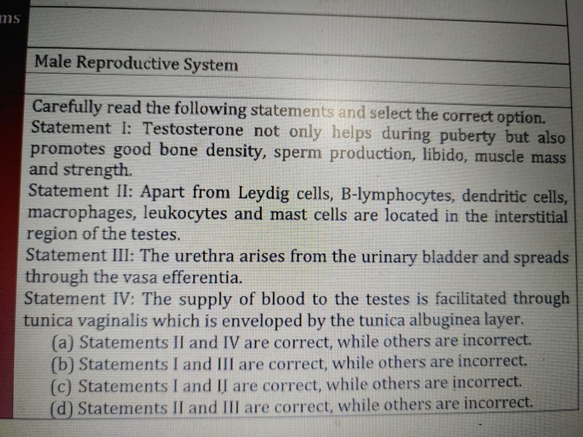 ms
Male Reproductive System
Carefully read the following statements and select the correct option.
Statement I: Testosterone not only helps during puberty but also
promotes good bone density, sperm production, libido, muscle mass
and strength.
Statement II: Apart from Leydig cells, B-lymphocytes, dendritic cells,
macrophages, leukocytes and mast cells are located in the interstitial
region of the testes.
Statement III: The urethra arises from the urinary bladder and spreads
through the vasa efferentia.
Statement IV: The supply of blood to the testes is facilitated through
tunica vaginalis which is enveloped by the tunica albuginea layer.
(a) Statements II and IV are correct, while others are incorrect.
(b) Statements I and III are correct, while others are incorrect.
(c) Statements I and II are correct, while others are incorrect.
(d) Statements II and III are correct, while others are incorrect.
