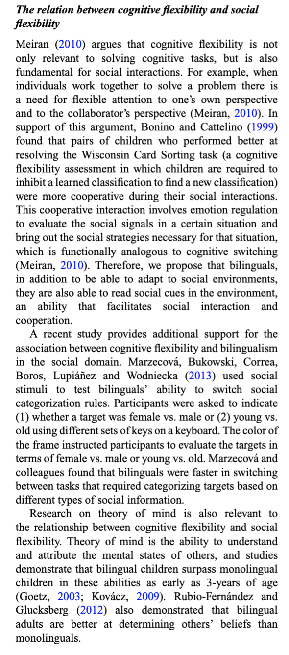 The relation between cognitive flexibility and social
flexibility
Meiran (2010) argues that cognitive flexibility is not
only relevant to solving cognitive tasks, but is also
fundamental for social interactions. For example, when
individuals work together to solve a problem there is
a need for flexible attention to one's own perspective
and to the collaborator's perspective (Meiran, 2010). In
support of this argument, Bonino and Cattelino (1999)
found that pairs of children who performed better at
resolving the Wisconsin Card Sorting task (a cognitive
flexibility assessment in which children are required to
inhibit a learned classification to find a new classification)
were more cooperative during their social interactions.
This cooperative interaction involves emotion regulation
to evaluate the social signals in a certain situation and
bring out the social strategies necessary for that situation,
which is functionally analogous to cognitive switching
(Meiran, 2010). Therefore, we propose that bilinguals,
in addition to be able to adapt to social environments,
they are also able to read social cues in the environment,
an ability that facilitates social interaction and
cooperation.
A recent study provides additional support for the
association between cognitive flexibility and bilingualism
in the social domain. Marzecová, Bukowski, Correa,
Boros, Lupiáñez and Wodniecka (2013) used social
stimuli to test bilinguals' ability to switch social
categorization rules. Participants were asked to indicate
(1) whether a target was female vs. male or (2) young vs.
old using different sets of keys on a keyboard. The color of
the frame instructed participants to evaluate the targets in
terms of female vs. male or young vs. old. Marzecová and
colleagues found that bilinguals were faster in switching
between tasks that required categorizing targets based on
different types of social information.
Research on theory of mind is also relevant to
the relationship between cognitive flexibility and social
flexibility. Theory of mind is the ability to understand
and attribute the mental states of others, and studies
demonstrate that bilingual children surpass monolingual
children in these abilities as early as 3-years of age
(Goetz, 2003; Kovácz, 2009). Rubio-Fernández and
Glucksberg (2012) also demonstrated that bilingual
adults are better at determining others' beliefs than
monolinguals.