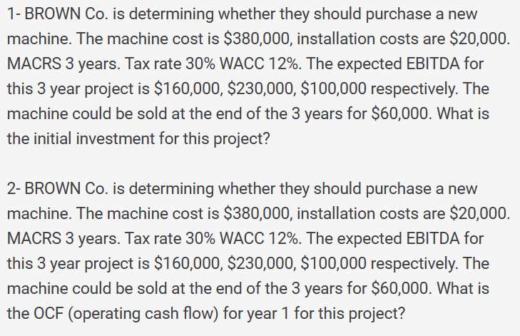 1- BROWN Co. is determining whether they should purchase a new
machine. The machine cost is $380,000, installation costs are $20,000.
MACRS 3 years. Tax rate 30% WACC 12%. The expected EBITDA for
this 3 year project is $160,000, $230,000, $100,000 respectively. The
machine could be sold at the end of the 3 years for $60,000. What is
the initial investment for this project?
2- BROWN Co. is determining whether they should purchase a new
machine. The machine cost is $380,000, installation costs are $20,000.
MACRS 3 years. Tax rate 30% WACC 12%. The expected EBITDA for
this 3 year project is $160,000, $230,000, $100,000 respectively. The
machine could be sold at the end of the 3 years for $60,000. What is
the OCF (operating cash flow) for year 1 for this project?