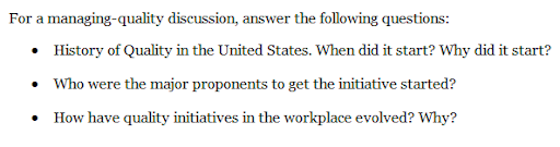 For a
managing-quality discussion, answer the following questions:
• History of Quality in the United States. When did it start? Why did it start?
• Who were the major proponents to get the initiative started?
• How have quality initiatives in the workplace evolved? Why?