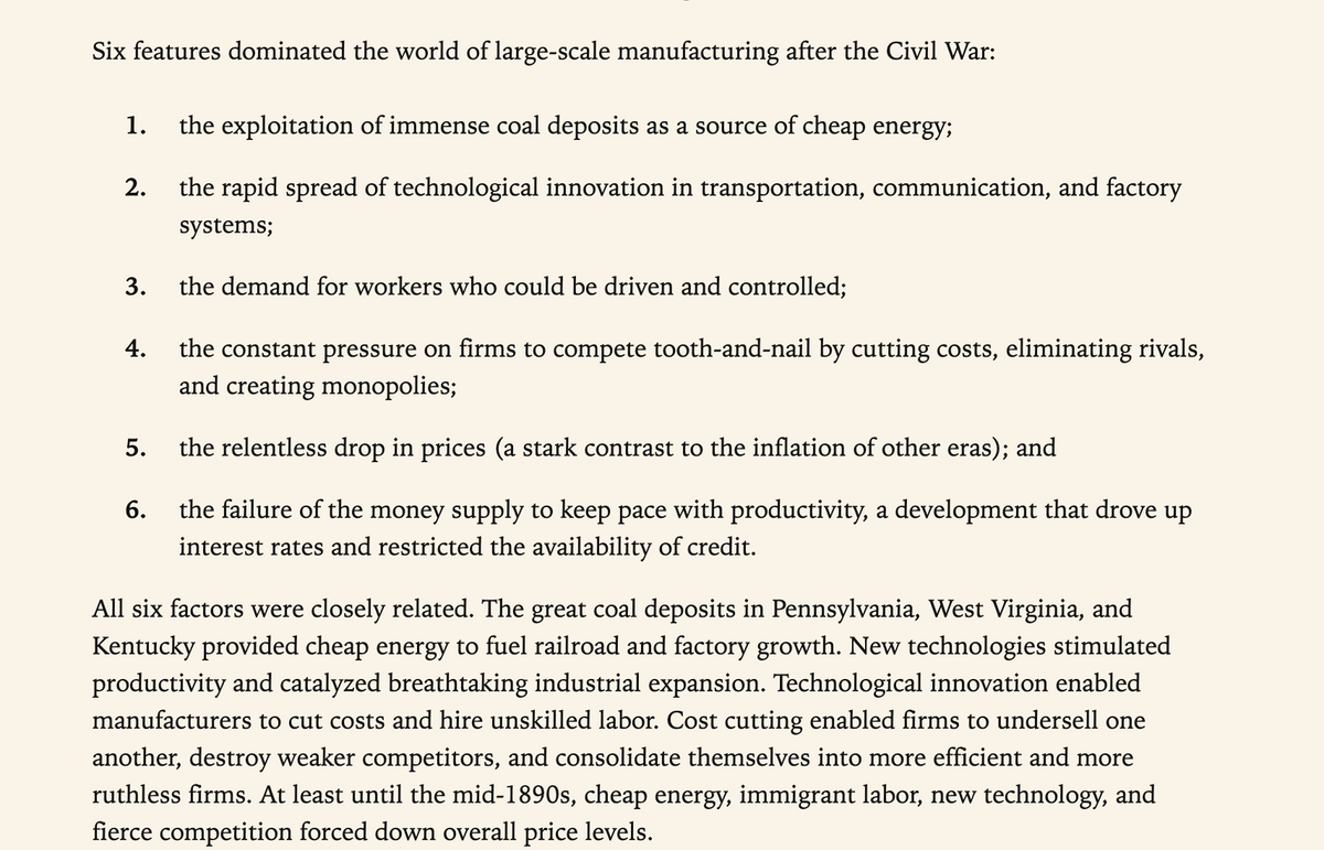 Six features dominated the world of large-scale manufacturing after the Civil War:
1. the exploitation of immense coal deposits as a source of cheap energy;
2.
3.
4.
5.
6.
the rapid spread of technological innovation in transportation, communication, and factory
systems;
the demand for workers who could be driven and controlled;
the constant pressure on firms to compete tooth-and-nail by cutting costs, eliminating rivals,
and creating monopolies;
the relentless drop in prices (a stark contrast to the inflation of other eras); and
the failure of the money supply to keep pace with productivity, a development that drove up
interest rates and restricted the availability of credit.
All six factors were closely related. The great coal deposits in Pennsylvania, West Virginia, and
Kentucky provided cheap energy to fuel railroad and factory growth. New technologies stimulated
productivity and catalyzed breathtaking industrial expansion. Technological innovation enabled
manufacturers to cut costs and hire unskilled labor. Cost cutting enabled firms to undersell one
another, destroy weaker competitors, and consolidate themselves into more efficient and more
ruthless firms. At least until the mid-1890s, cheap energy, immigrant labor, new technology, and
fierce competition forced down overall price levels.