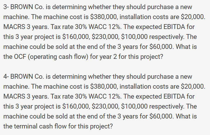 3- BROWN Co. is determining whether they should purchase a new
machine. The machine cost is $380,000, installation costs are $20,000.
MACRS 3 years. Tax rate 30% WACC 12%. The expected EBITDA for
this 3 year project is $160,000, $230,000, $100,000 respectively. The
machine could be sold at the end of the 3 years for $60,000. What is
the OCF (operating cash flow) for year 2 for this project?
4- BROWN Co. is determining whether they should purchase a new
machine. The machine cost is $380,000, installation costs are $20,000.
MACRS 3 years. Tax rate 30% WACC 12%. The expected EBITDA for
this 3 year project is $160,000, $230,000, $100,000 respectively. The
machine could be sold at the end of the 3 years for $60,000. What is
the terminal cash flow for this project?