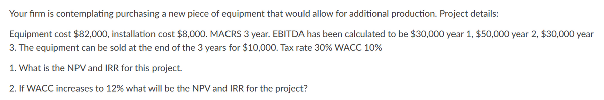 Your firm is contemplating purchasing a new piece of equipment that would allow for additional production. Project details:
Equipment cost $82,000, installation cost $8,000. MACRS 3 year. EBITDA has been calculated to be $30,000 year 1, $50,000 year 2, $30,000 year
3. The equipment can be sold at the end of the 3 years for $10,000. Tax rate 30% WACC 10%
1. What is the NPV and IRR for this project.
2. If WACC increases to 12% what will be the NPV and IRR for the project?