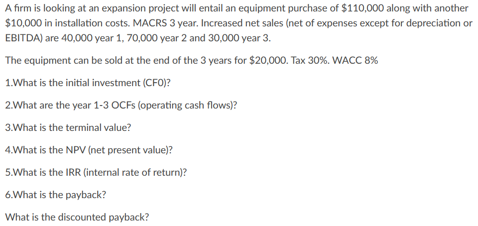 A firm is looking at an expansion project will entail an equipment purchase of $110,000 along with another
$10,000 in installation costs. MACRS 3 year. Increased net sales (net of expenses except for depreciation or
EBITDA) are 40,000 year 1, 70,000 year 2 and 30,000 year 3.
The equipment can be sold at the end of the 3 years for $20,000. Tax 30%. WACC 8%
1.What is the initial investment (CFO)?
2.What are the year 1-3 OCFs (operating cash flows)?
3.What is the terminal value?
4.What is the NPV (net present value)?
5.What is the IRR (internal rate of return)?
6.What is the payback?
What is the discounted payback?