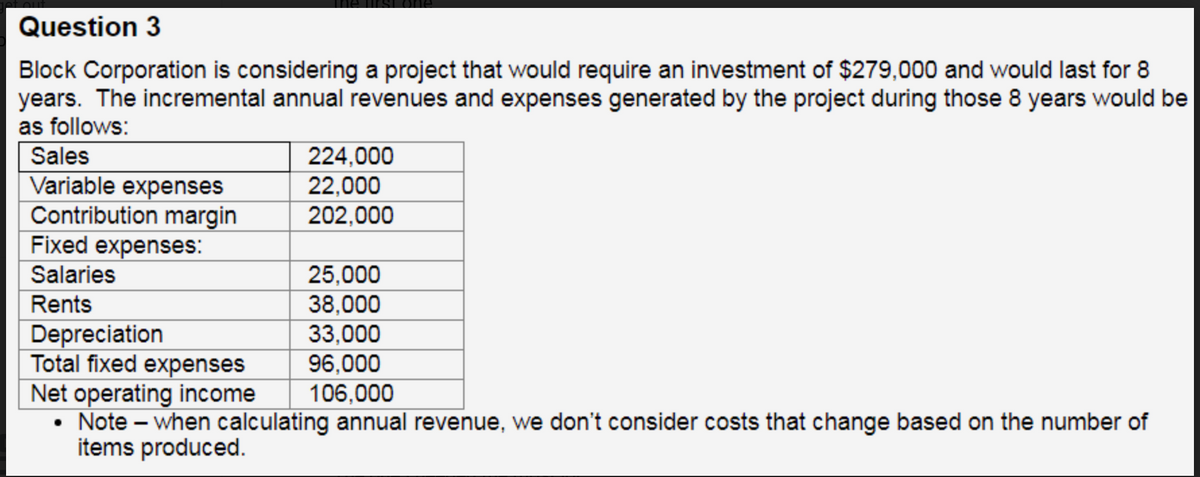 Question 3
Block Corporation is considering a project that would require an investment of $279,000 and would last for 8
years. The incremental annual revenues and expenses generated by the project during those 8 years would be
as follows:
Sales
Variable expenses
Contribution margin
Fixed expenses:
Salaries
Rents
224,000
22,000
202,000
25,000
38,000
33,000
96,000
106,000
Depreciation
Total fixed expenses
Net operating income
• Note - when calculating annual revenue, we don't consider costs that change based on the number of
items produced.