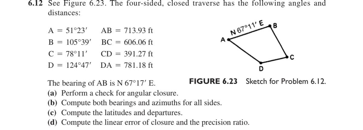 6.12 See Figure 6.23. The four-sided, closed traverse has the following angles and
distances:
N 67°11' E
B
A = 51°23'
АВ
713.93 ft
B =
105°39'
BC = 606.06 ft
C = 78°11'
CD =
391.27 ft
D = 124°47'
DA = 781.18 ft
The bearing of AB is N 67°17' E.
(a) Perform a check for angular closure.
(b) Compute both bearings and azimuths for all sides.
(c) Compute the latitudes and departures.
(d) Compute the linear error of closure and the precision ratio.
FIGURE 6.23
Sketch for Problem 6.12.
