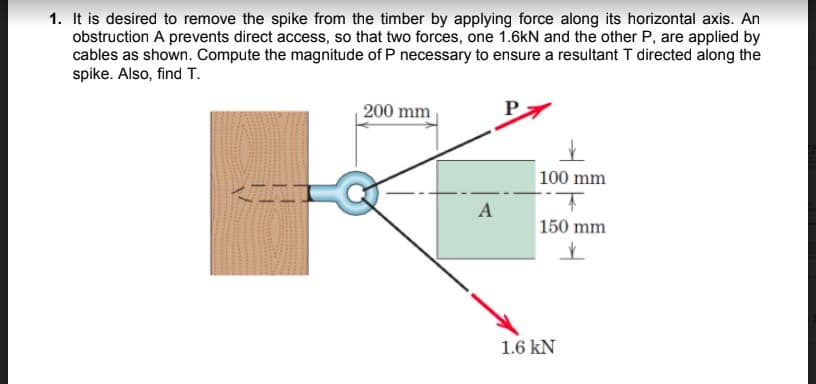 1. It is desired to remove the spike from the timber by applying force along its horizontal axis. An
obstruction A prevents direct access, so that two forces, one 1.6kN and the other P, are applied by
cables as shown. Compute the magnitude of P necessary to ensure a resultant T directed along the
spike. Also, find T.
| 200 mm
100 mm
A
150 mm
1.6 kN
