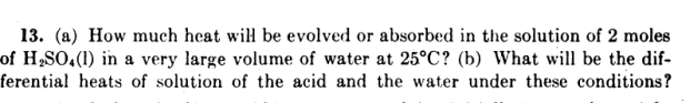 13. (a) How much heat wiH be evolved or absorbed in the solution of 2 moles
of H,SO,(1) in a very large volume of water at 25°C? (b) What will be the dif-
ferential heats of solution of the acid and the water under these conditions?
