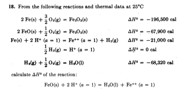 18. From the following reacțions and thermal data at 25°C
3
2 Fe(s) +O:(g)
2
Fe,O:(s)
ΔΗ
- 196,500 cal
%3D
1
2 FeO(s) + ; 0:(g)
- Fe2O:(s)
AH° = -67,900 cal
Fe(s) + 2 H* (a = 1) = Fe++ (a = 1) + H2(g)
AH° = -21,000 cal
%3D
%3D
1
H:(g)
H* (a = 1)
AHº = 0 cal
%3D
Hig) +0:(g) = H;0(1)
AH° = -68,320 cal
%3D
calculate AH° of the reaction:
FeO(s) + 2 H+ (a = 1) = H;0(1) + Fe++ (a = 1)
%3D
