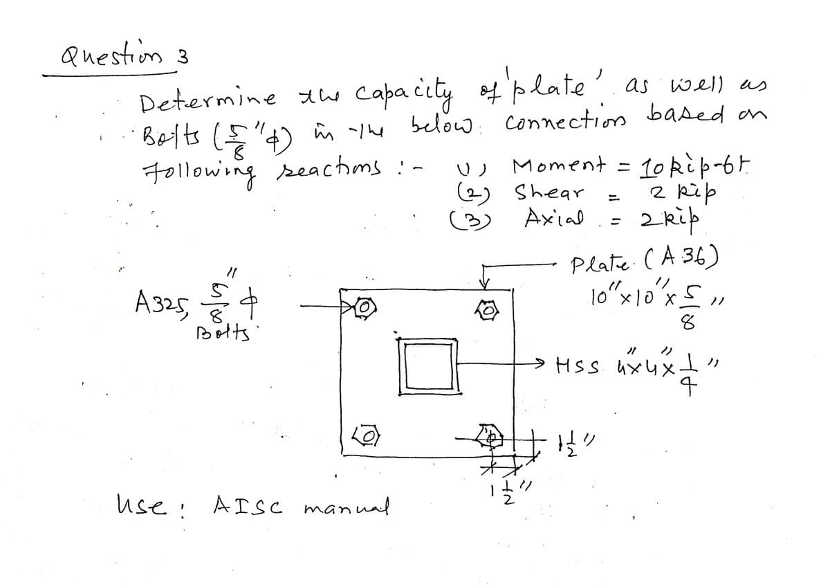 Question 3
Determine the capacity of plate as well as
below connection based on
Balts (4) in the below
Following reactions :-
7
11
A325, $4
þ
Bolts
use!
Use: AISC manual
U Moment = 10 kip-67
2 kip
(2) Shear
(3)
Axial
2 kip
رب
Ź
Plate (A 36)
10 " x 10" x ≤ 11
8
HSS. их их
nxuxt
4
H²
7