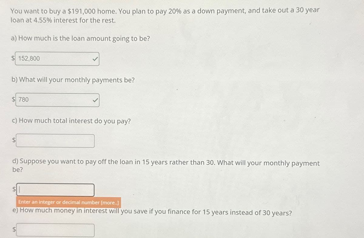 You want to buy a $191,000 home. You plan to pay 20% as a down payment, and take out a 30 year
loan at 4.55% interest for the rest.
a) How much is the loan amount going to be?
$152,800
b) What will your monthly payments be?
$780
c) How much total interest do you pay?
$
d) Suppose you want to pay off the loan in 15 years rather than 30. What will your monthly payment
be?
Enter an integer or decimal number [more..]
e) How much money in interest will you save if you finance for 15 years instead of 30 years?