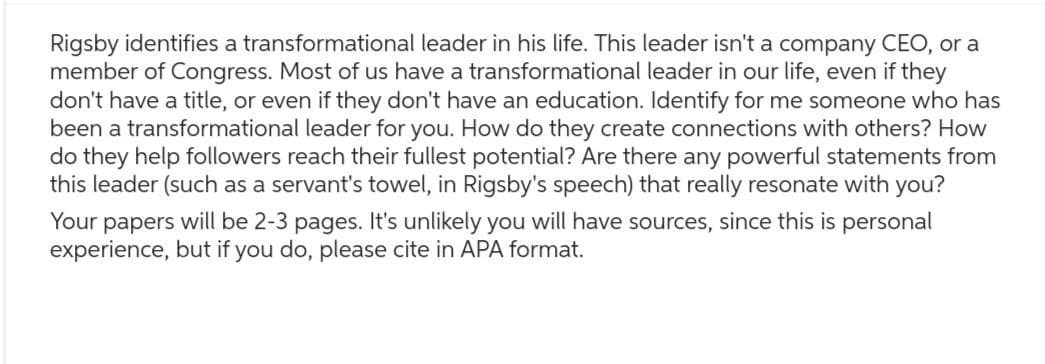 Rigsby identifies a transformational leader in his life. This leader isn't a company CEO, or a
member of Congress. Most of us have a transformational leader in our life, even if they
don't have a title, or even if they don't have an education. Identify for me someone who has
been a transformational leader for you. How do they create connections with others? How
do they help followers reach their fullest potential? Are there any powerful statements from
this leader (such as a servant's towel, in Rigsby's speech) that really resonate with you?
Your papers will be 2-3 pages. It's unlikely you will have sources, since this is personal
experience, but if you do, please cite in APA format.