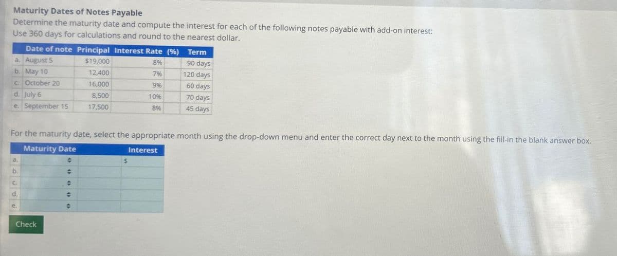 Maturity Dates of Notes Payable
Determine the maturity date and compute the interest for each of the following notes payable with add-on interest:
Use 360 days for calculations and round to the nearest dollar.
Date of note Principal Interest Rate (%)
Term
a. August 5
$19,000
8%
90 days
b. May 10
12,400
7%
120 days
c. October 20
16,000
9%
60 days
d. July 6
e. September 15
8,500
17,500
10%
8%
70 days
45 days
For the maturity date, select the appropriate month using the drop-down menu and enter the correct day next to the month using the fill-in the blank answer box.
Maturity Date
Interest
$
a.
b.
C.
d.
Check