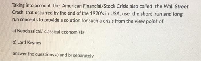 Taking into account the American Financial/Stock Crisis also called the Wall Street
Crash that occurred by the end of the 1920's in USA, use the short run and long
run concepts to provide a solution for such a crisis from the view point of:
a) Neoclassical/ classical economists
b) Lord Keynes
answer the questions a) and b) separately
