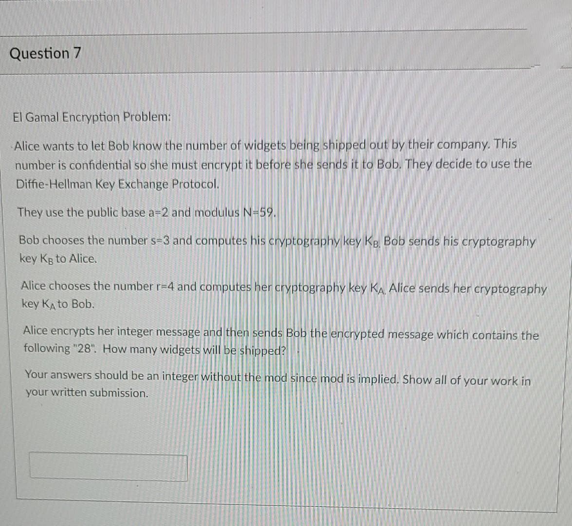 Question 7
El Gamal Encryption Problem:
Alice wants to let Bob know the number of widgets being shipped out by their company, This
number is confidential so she must encrypt it before she sends it to Bob. They decide to use the
Diffie-Hellman Key Exchange Protocol.
They use the public base a=2 and modulus N=59.
Bob chooses the number s-3 and computes his cryptography key Kg Bob sends his cryptography
key Kg to Alice.
Alice chooses the number r=4 and computes her cryptography key KA Alice sends her cryptography
key KA to Bob.
Alice encrypts her integer message and then sends Bob the encrypted message which contains the
following "28". How many widgets will be shipped?
Your answers should be an integer without the mod since mod is implied. Show all of your work in
your written submission.
