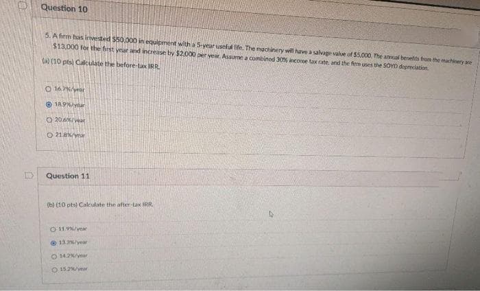 Question 10
5. A firm has invested $50.000 in equipment with a 5-vear useful life, The machinery will have a salvage value of $5,000 The anmual benefits from the machinery are
$13,000 for the first year and increase by $2,000 per year, Assume a combined 30% income tax rate, and the fim uses the SOYD depreciation.
(a) (10 pts) Calculate the before-tax IRR.
O 16.7K/year
O 18.9%/ydar
O 204/veat
O 218%/year
Question 11
(b) (10 pts) Calculate the after-tax IRR.
O 11.9/year
O 13/year
O 14.2%/yar
O 15.2/vear
