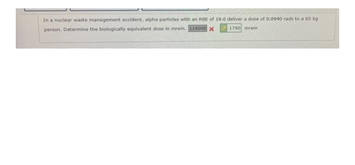 In a nuclear waste management accident, alpha particles with an RBE of 19.0 deliver a dose of 0.0940 rads to a 65 kg
person. Determine the biologically equivalent dose in mrem. 116090 x
1790 mrem
