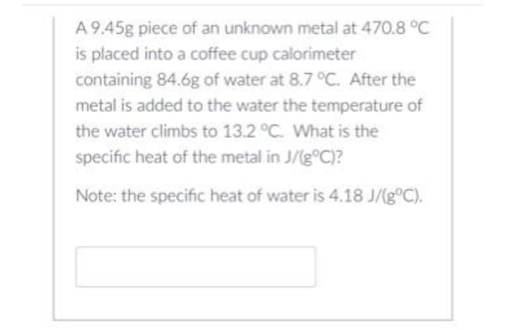A 9.45g piece of an unknown metal at 470.8 °C
is placed into a coffee cup calorimeter
containing 84.6g of water at 8.7 °C. After the
metal is added to the water the temperature of
the water climbs to 13.2 °C. What is the
specific heat of the metal in J/(g°C)?
Note: the specific heat of water is 4.18 J/(g®C).
