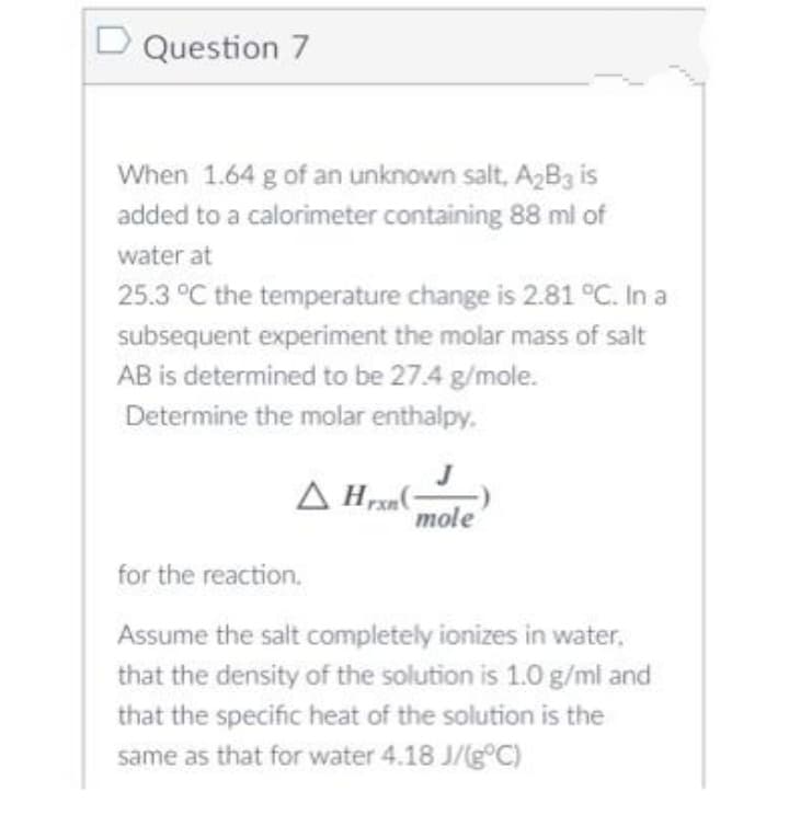 D Question 7
When 1.64 g of an unknown salt, A2B3 is
added to a calorimeter containing 88 ml of
water at
25.3 °C the temperature change is 2.81 °C. In a
subsequent experiment the molar mass of salt
AB is determined to be 27.4 g/mole.
Determine the molar enthalpy.
mole
for the reaction.
Assume the salt completely ionizes in water,
that the density of the solution is 1.0 g/ml and
that the specific heat of the solution is the
same as that for water 4.18 J/(g°C)
