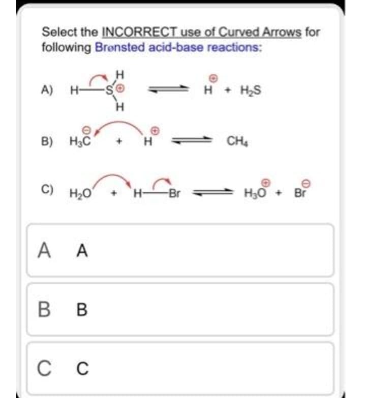 Select the INCORRECT use of Curved Arrows for
following Bronsted acid-base reactions:
H
A) H-
H
+ H,S
H.
B) H3C
H.
CH4
C) H2O
H30 + Br
-Br
A A
в в
с с
