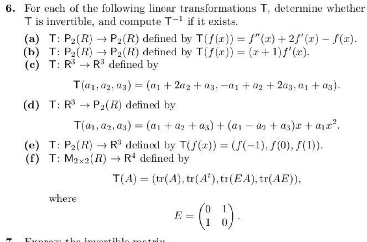 6. For each of the following linear transformations T, determine whether
T is invertible, and compute T-1 if it exists.
(a) T: P2(R)
(b) T: P2(R)
(c) T: R3
-
P2(R) defined by T(f(x)) = f" (x)+2f'(x) − f(x).
P2(R) defined by T(f(x)) = (x + 1) f'(x).
R³ defined by
T(a1, a2, a3) = (a1 + 2a2+ a3, -a1 + a2+2a3, a1 + a3).
(d) T: R3 P2(R) defined by
T(a1, a2, a3) = (a1 + a2+ a3) + (a1-a2+ a3)x + a₁x².
R3 defined by T(f(x)) = (f(-1), f(0), f(1)).
R4 defined by
(e) T: P2(R)
(f) T: M2x2(R)
where
T(A)
=
(tr(A), tr(A'), tr(EA), tr(AE)),
Dynrega the invertible matnis
0
E- (2).
=